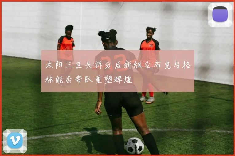 太阳三巨头拆分后新组合布克与格林能否带队重塑辉煌