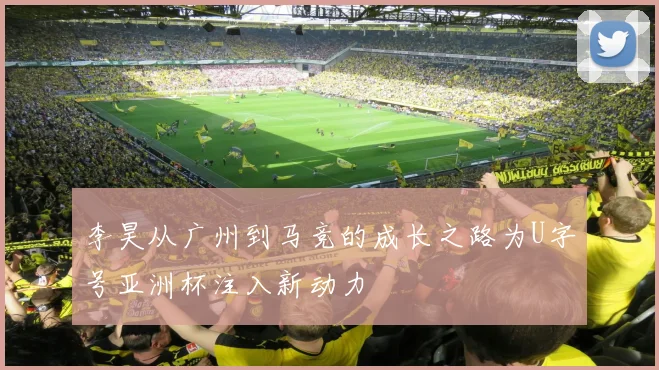 李昊从广州到马竞的成长之路为U字号亚洲杯注入新动力