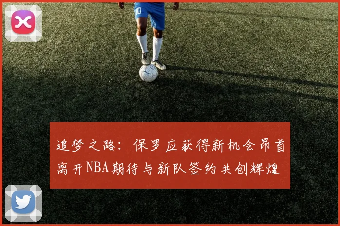 追梦之路：保罗应获得新机会昂首离开NBA期待与新队签约共创辉煌