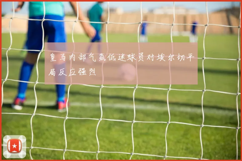 皇马内部气氛低迷球员对埃尔切平局反应强烈