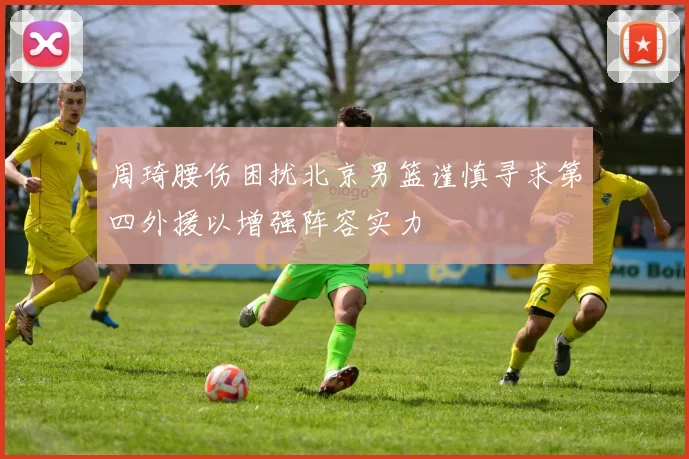 周琦腰伤困扰北京男篮谨慎寻求第四外援以增强阵容实力