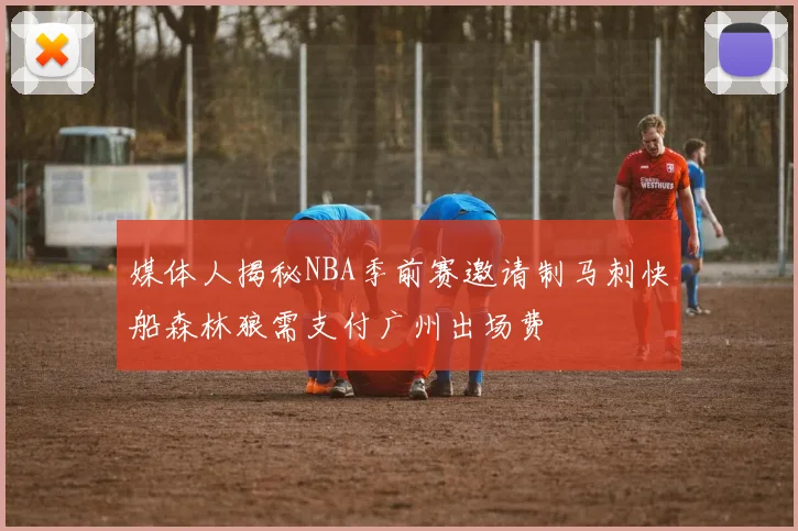 媒体人揭秘NBA季前赛邀请制马刺快船森林狼需支付广州出场费