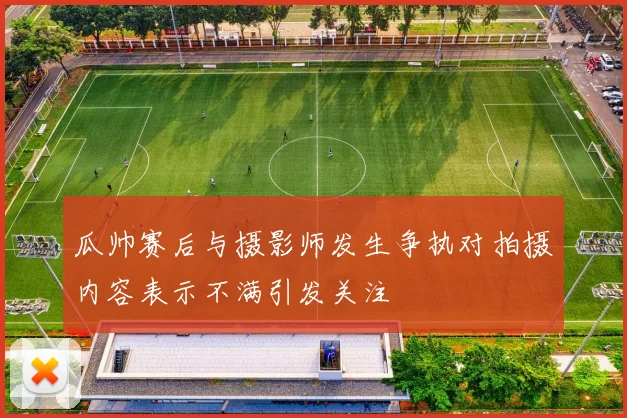 瓜帅赛后与摄影师发生争执对拍摄内容表示不满引发关注