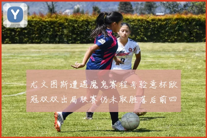 尤文图斯遭遇魔鬼赛程考验意杯欧冠双双出局联赛仍未取胜落后前四四分