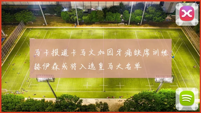 马卡报道卡马文加因牙痛缺席训练赫伊森或将入选皇马大名单