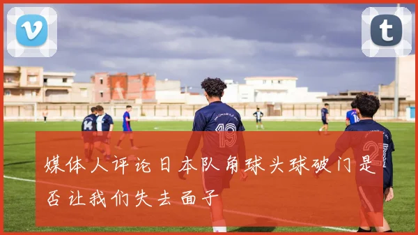 媒体人评论日本队角球头球破门是否让我们失去面子