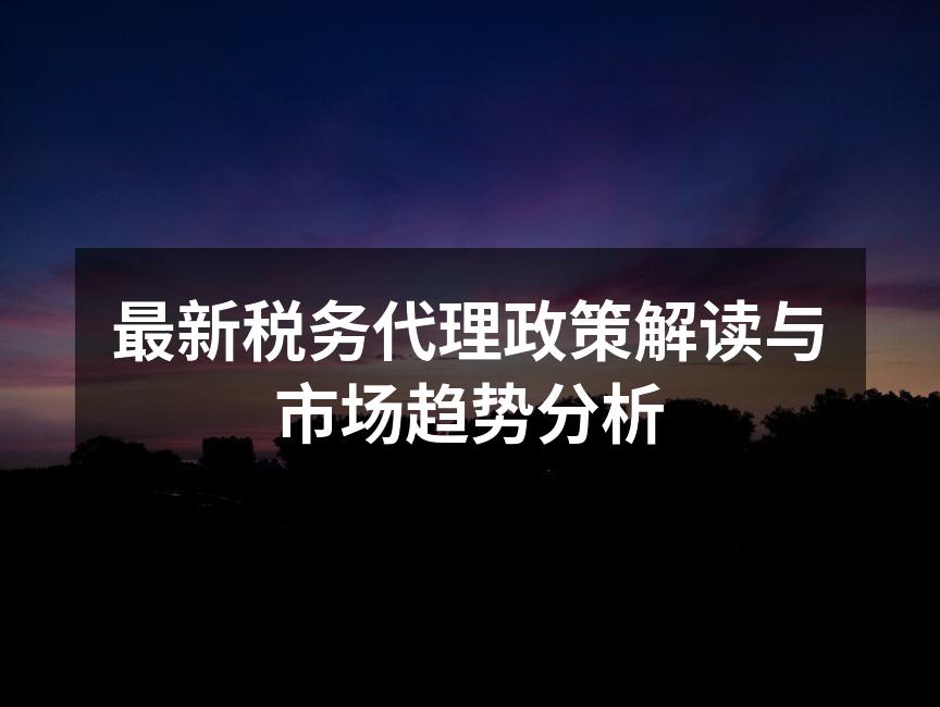 最新税务代理政策解读与市场趋势分析